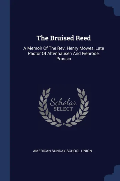 Обложка книги The Bruised Reed. A Memoir Of The Rev. Henry Mowes, Late Pastor Of Altenhausen And Ivenrode, Prussia, American Sunday-School Union