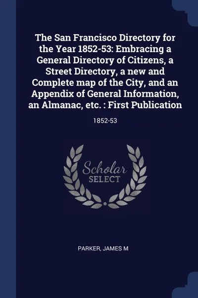 Обложка книги The San Francisco Directory for the Year 1852-53. Embracing a General Directory of Citizens, a Street Directory, a new and Complete map of the City, and an Appendix of General Information, an Almanac, etc. : First Publication: 1852-53, James M Parker