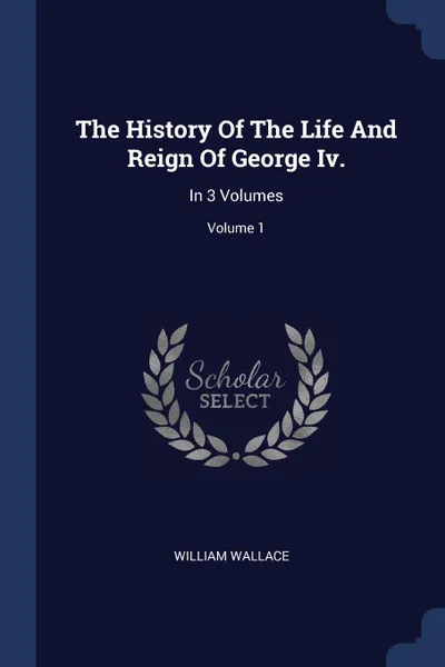 Обложка книги The History Of The Life And Reign Of George Iv. In 3 Volumes; Volume 1, William Wallace