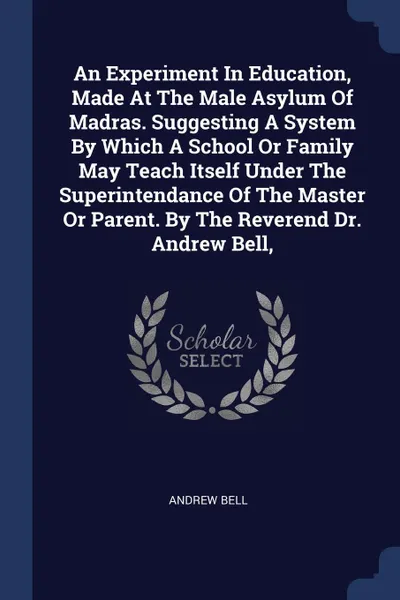 Обложка книги An Experiment In Education, Made At The Male Asylum Of Madras. Suggesting A System By Which A School Or Family May Teach Itself Under The Superintendance Of The Master Or Parent. By The Reverend Dr. Andrew Bell,, Andrew Bell