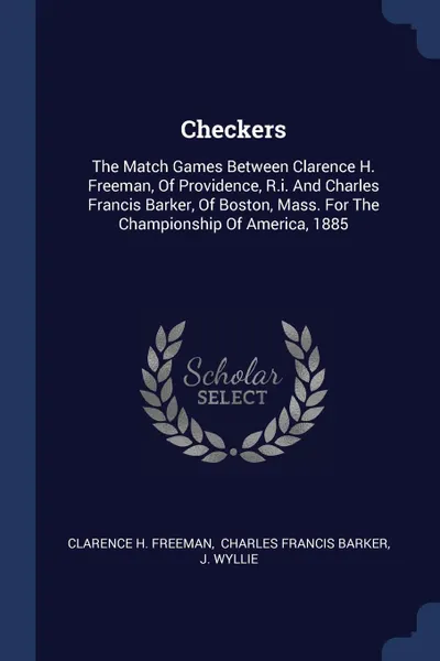 Обложка книги Checkers. The Match Games Between Clarence H. Freeman, Of Providence, R.i. And Charles Francis Barker, Of Boston, Mass. For The Championship Of America, 1885, Clarence H. Freeman, J. Wyllie