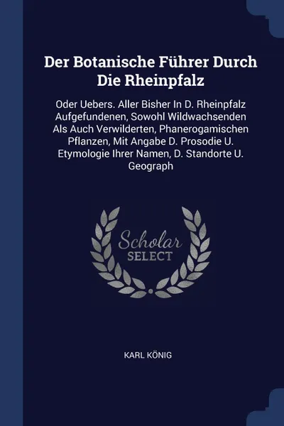 Обложка книги Der Botanische Fuhrer Durch Die Rheinpfalz. Oder Uebers. Aller Bisher In D. Rheinpfalz Aufgefundenen, Sowohl Wildwachsenden Als Auch Verwilderten, Phanerogamischen Pflanzen, Mit Angabe D. Prosodie U. Etymologie Ihrer Namen, D. Standorte U. Geograph, Karl König