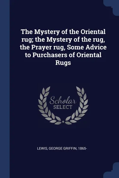 Обложка книги The Mystery of the Oriental rug; the Mystery of the rug, the Prayer rug, Some Advice to Purchasers of Oriental Rugs, George Griffin Lewis