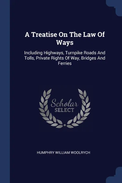 Обложка книги A Treatise On The Law Of Ways. Including Highways, Turnpike Roads And Tolls, Private Rights Of Way, Bridges And Ferries, Humphry William Woolrych