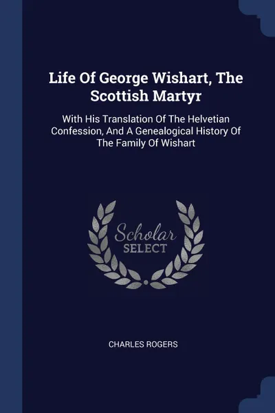 Обложка книги Life Of George Wishart, The Scottish Martyr. With His Translation Of The Helvetian Confession, And A Genealogical History Of The Family Of Wishart, Charles Rogers