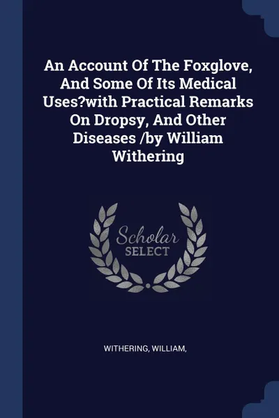 Обложка книги An Account Of The Foxglove, And Some Of Its Medical Uses.with Practical Remarks On Dropsy, And Other Diseases /by William Withering, Withering William