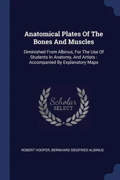 Обложка книги Anatomical Plates Of The Bones And Muscles. Diminished From Albinus, For The Use Of Students In Anatomy, And Artists : Accompanied By Explanatory Maps, Robert Hooper