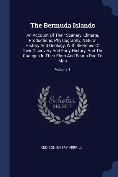 Обложка книги The Bermuda Islands. An Account Of Their Scenery, Climate, Productions, Physiography, Natural History And Geology, With Sketches Of Their Discovery And Early History, And The Changes In Their Flora And Fauna Due To Man; Volume 1, Addison Emery Verrill