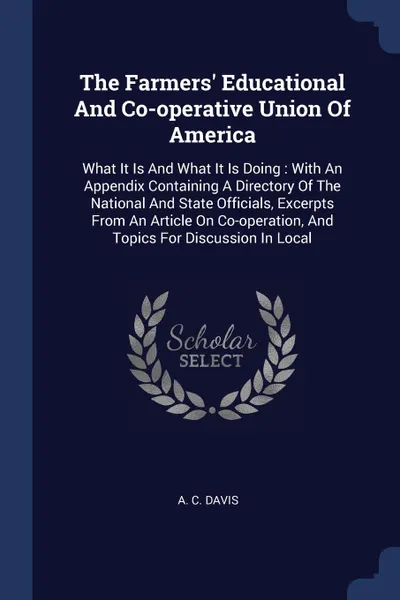 Обложка книги The Farmers. Educational And Co-operative Union Of America. What It Is And What It Is Doing : With An Appendix Containing A Directory Of The National And State Officials, Excerpts From An Article On Co-operation, And Topics For Discussion In Local, A. C. Davis