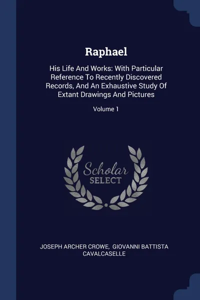 Обложка книги Raphael. His Life And Works: With Particular Reference To Recently Discovered Records, And An Exhaustive Study Of Extant Drawings And Pictures; Volume 1, Joseph Archer Crowe