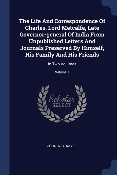 Обложка книги The Life And Correspondence Of Charles, Lord Metcalfe, Late Governor-general Of India From Unpublished Letters And Journals Preserved By Himself, His Family And His Friends. In Two Volumes; Volume 1, John Will Kaye