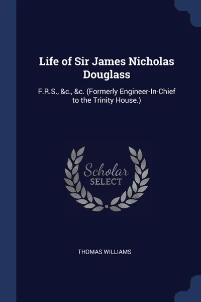 Обложка книги Life of Sir James Nicholas Douglass. F.R.S., .c., .c. (Formerly Engineer-In-Chief to the Trinity House.), Thomas Williams