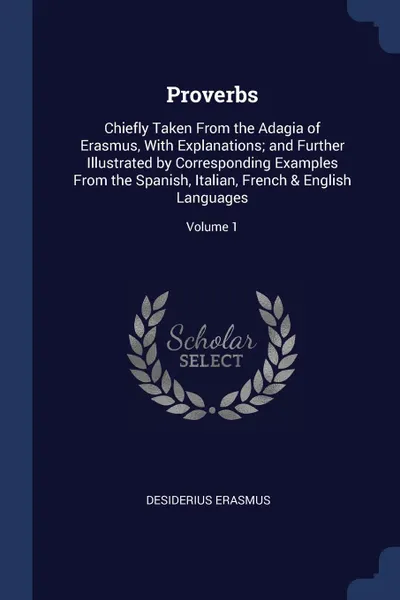 Обложка книги Proverbs. Chiefly Taken From the Adagia of Erasmus, With Explanations; and Further Illustrated by Corresponding Examples From the Spanish, Italian, French . English Languages; Volume 1, Desiderius Erasmus