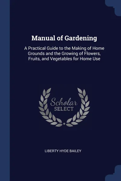 Обложка книги Manual of Gardening. A Practical Guide to the Making of Home Grounds and the Growing of Flowers, Fruits, and Vegetables for Home Use, Liberty Hyde Bailey