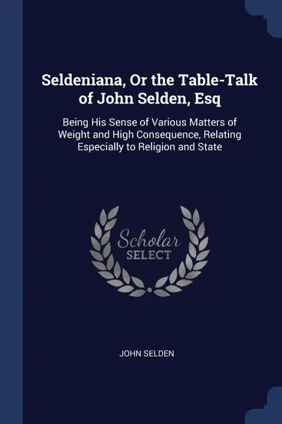 Обложка книги Seldeniana, Or the Table-Talk of John Selden, Esq. Being His Sense of Various Matters of Weight and High Consequence, Relating Especially to Religion and State, John Selden