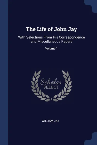 Обложка книги The Life of John Jay. With Selections From His Correspondence and Miscellaneous Papers; Volume 1, William Jay