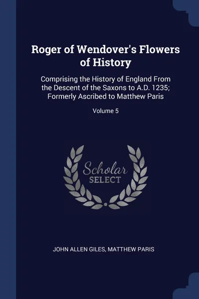 Обложка книги Roger of Wendover.s Flowers of History. Comprising the History of England From the Descent of the Saxons to A.D. 1235; Formerly Ascribed to Matthew Paris; Volume 5, John Allen Giles, Matthew Paris