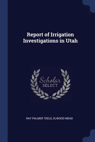 Обложка книги Report of Irrigation Investigations in Utah, Ray Palmer Teele, Elwood Mead