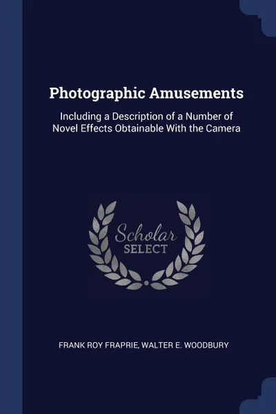 Обложка книги Photographic Amusements. Including a Description of a Number of Novel Effects Obtainable With the Camera, Frank Roy Fraprie, Walter E. Woodbury