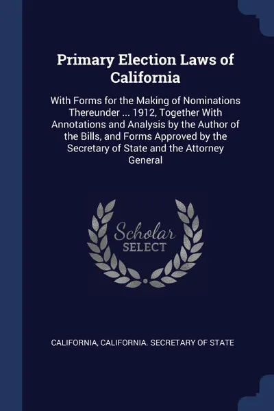 Обложка книги Primary Election Laws of California. With Forms for the Making of Nominations Thereunder ... 1912, Together With Annotations and Analysis by the Author of the Bills, and Forms Approved by the Secretary of State and the Attorney General, California