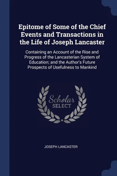 Обложка книги Epitome of Some of the Chief Events and Transactions in the Life of Joseph Lancaster. Containing an Account of the Rise and Progress of the Lancasterian System of Education; and the Author.s Future Prospects of Usefulness to Mankind, Joseph Lancaster