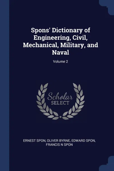 Обложка книги Spons. Dictionary of Engineering, Civil, Mechanical, Military, and Naval; Volume 2, Ernest Spon, Oliver Byrne, Edward Spon