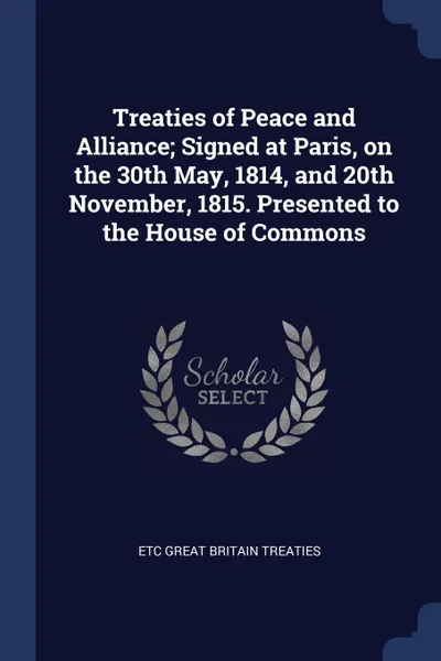 Обложка книги Treaties of Peace and Alliance; Signed at Paris, on the 30th May, 1814, and 20th November, 1815. Presented to the House of Commons, etc Great Britain Treaties