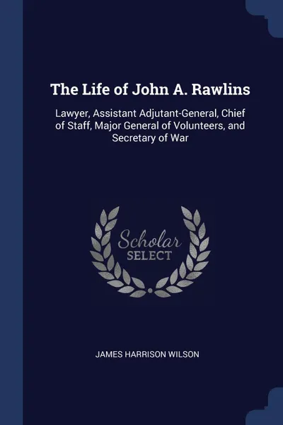 Обложка книги The Life of John A. Rawlins. Lawyer, Assistant Adjutant-General, Chief of Staff, Major General of Volunteers, and Secretary of War, James Harrison Wilson