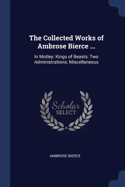 Обложка книги The Collected Works of Ambrose Bierce ... In Motley: Kings of Beasts: Two Administrations; Miscellaneous, Ambrose Bierce