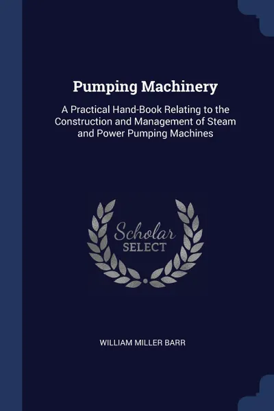 Обложка книги Pumping Machinery. A Practical Hand-Book Relating to the Construction and Management of Steam and Power Pumping Machines, William Miller Barr