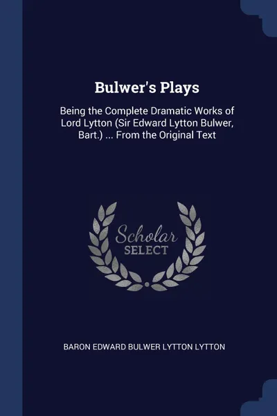 Обложка книги Bulwer.s Plays. Being the Complete Dramatic Works of Lord Lytton (Sir Edward Lytton Bulwer, Bart.) ... From the Original Text, Baron Edward Bulwer Lytton Lytton