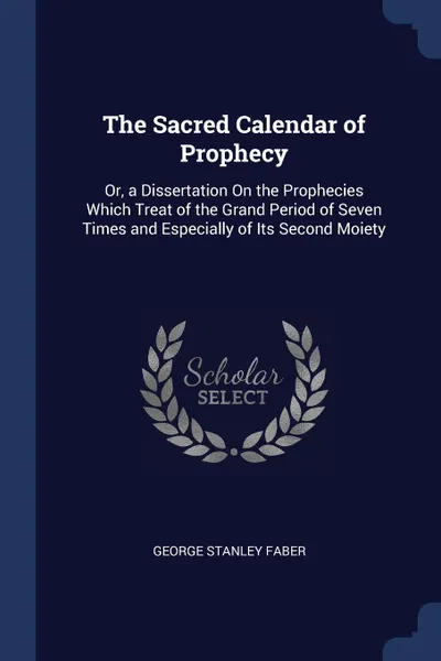 Обложка книги The Sacred Calendar of Prophecy. Or, a Dissertation On the Prophecies Which Treat of the Grand Period of Seven Times and Especially of Its Second Moiety, George Stanley Faber