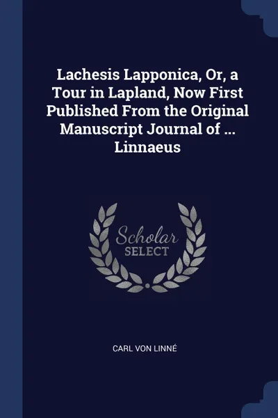 Обложка книги Lachesis Lapponica, Or, a Tour in Lapland, Now First Published From the Original Manuscript Journal of ... Linnaeus, Carl von Linné