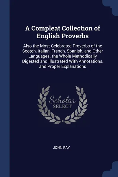 Обложка книги A Compleat Collection of English Proverbs. Also the Most Celebrated Proverbs of the Scotch, Italian, French, Spanish, and Other Languages. the Whole Methodically Digested and Illustrated With Annotations, and Proper Explanations, John Ray