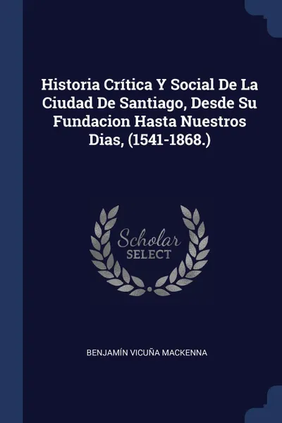 Обложка книги Historia Critica Y Social De La Ciudad De Santiago, Desde Su Fundacion Hasta Nuestros Dias, (1541-1868.), Benjamín Vicuña Mackenna