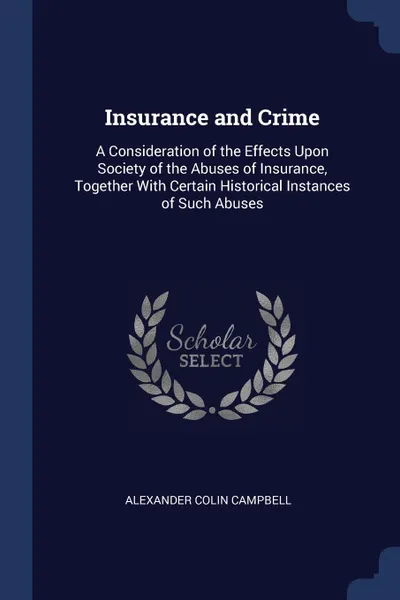 Обложка книги Insurance and Crime. A Consideration of the Effects Upon Society of the Abuses of Insurance, Together With Certain Historical Instances of Such Abuses, Alexander Colin Campbell