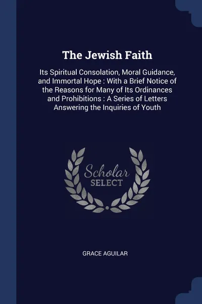 Обложка книги The Jewish Faith. Its Spiritual Consolation, Moral Guidance, and Immortal Hope : With a Brief Notice of the Reasons for Many of Its Ordinances and Prohibitions : A Series of Letters Answering the Inquiries of Youth, Grace Aguilar