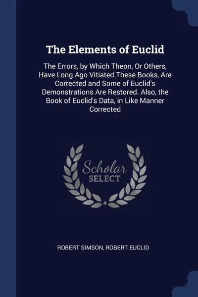 Обложка книги The Elements of Euclid. The Errors, by Which Theon, Or Others, Have Long Ago Vitiated These Books, Are Corrected and Some of Euclid.s Demonstrations Are Restored. Also, the Book of Euclid.s Data, in Like Manner Corrected, Robert Simson, Robert Euclid