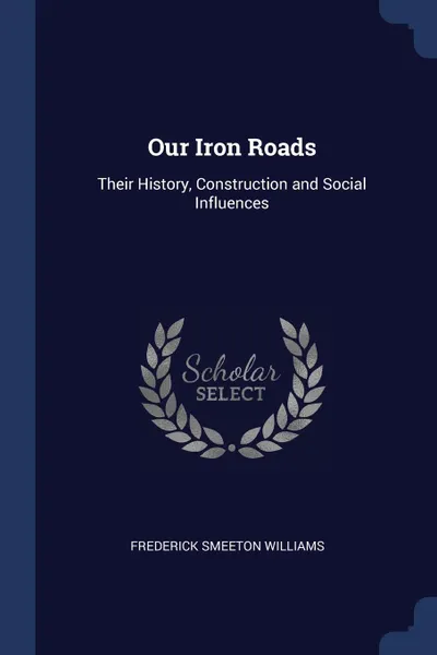 Обложка книги Our Iron Roads. Their History, Construction and Social Influences, Frederick Smeeton Williams