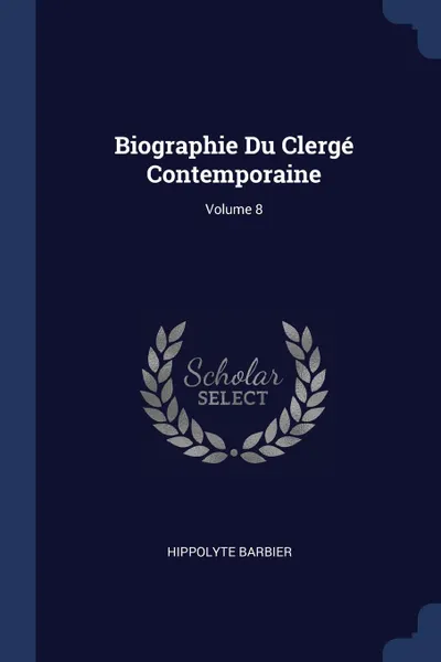 Обложка книги Biographie Du Clerge Contemporaine; Volume 8, Hippolyte Barbier