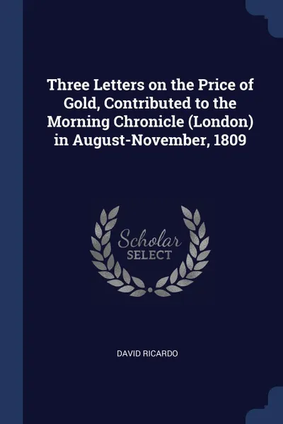 Обложка книги Three Letters on the Price of Gold, Contributed to the Morning Chronicle (London) in August-November, 1809, David Ricardo