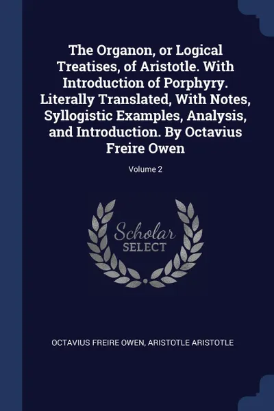 Обложка книги The Organon, or Logical Treatises, of Aristotle. With Introduction of Porphyry. Literally Translated, With Notes, Syllogistic Examples, Analysis, and Introduction. By Octavius Freire Owen; Volume 2, Octavius Freire Owen, Aristotle Aristotle