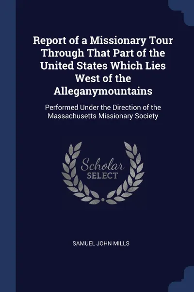 Обложка книги Report of a Missionary Tour Through That Part of the United States Which Lies West of the Alleganymountains. Performed Under the Direction of the Massachusetts Missionary Society, Samuel John Mills