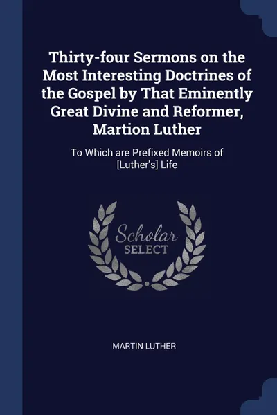 Обложка книги Thirty-four Sermons on the Most Interesting Doctrines of the Gospel by That Eminently Great Divine and Reformer, Martion Luther. To Which are Prefixed Memoirs of .Luther.s. Life, Martin Luther