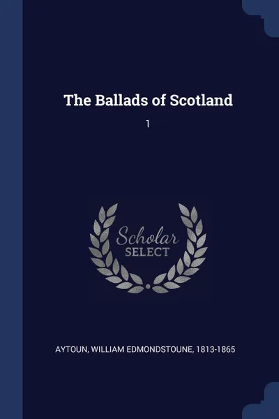 Обложка книги The Ballads of Scotland. 1, William Edmondstoune Aytoun