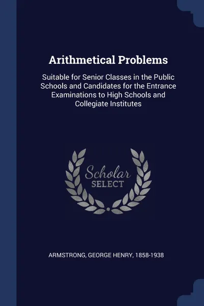 Обложка книги Arithmetical Problems. Suitable for Senior Classes in the Public Schools and Candidates for the Entrance Examinations to High Schools and Collegiate Institutes, George Henry Armstrong