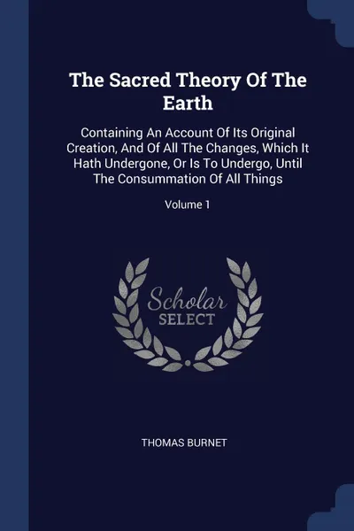 Обложка книги The Sacred Theory Of The Earth. Containing An Account Of Its Original Creation, And Of All The Changes, Which It Hath Undergone, Or Is To Undergo, Until The Consummation Of All Things; Volume 1, Thomas Burnet