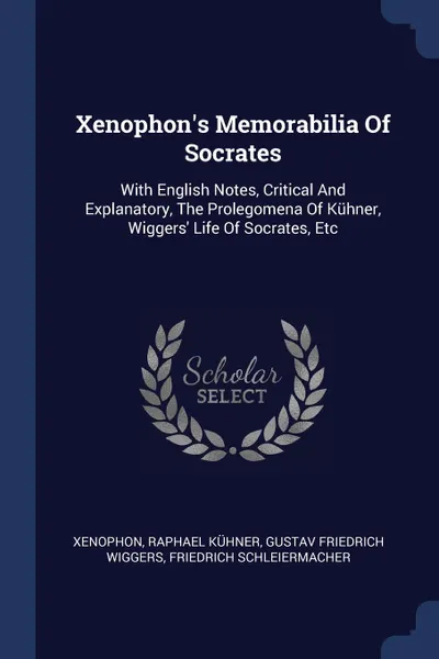 Обложка книги Xenophon.s Memorabilia Of Socrates. With English Notes, Critical And Explanatory, The Prolegomena Of Kuhner, Wiggers. Life Of Socrates, Etc, Raphael Kühner