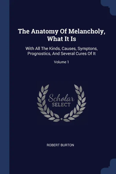 Обложка книги The Anatomy Of Melancholy, What It Is. With All The Kinds, Causes, Symptons, Prognostics, And Several Cures Of It; Volume 1, Robert Burton