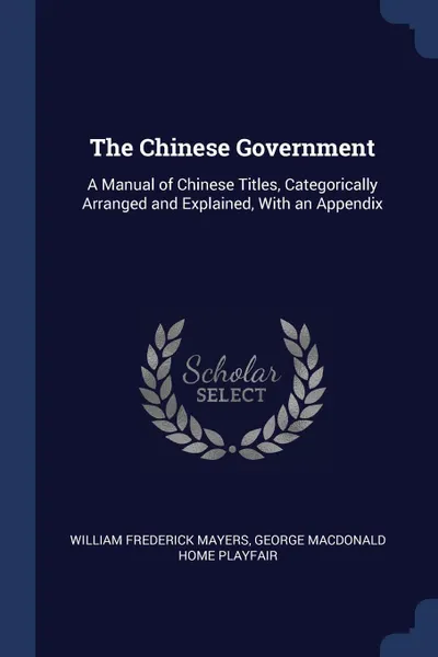 Обложка книги The Chinese Government. A Manual of Chinese Titles, Categorically Arranged and Explained, With an Appendix, William Frederick Mayers, George Macdonald Home Playfair